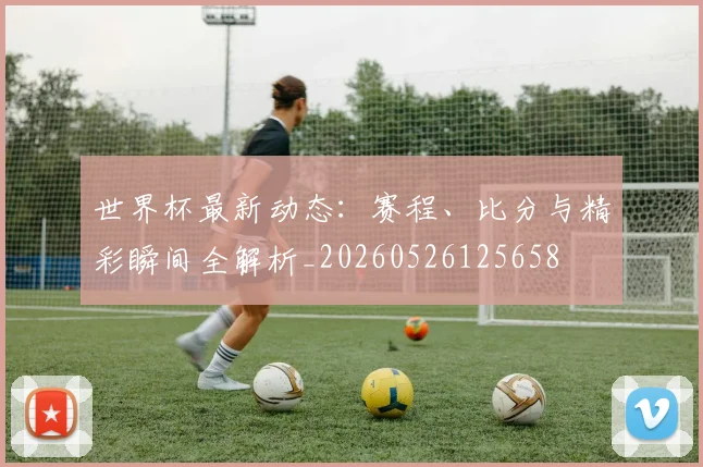 世界杯最新动态：赛程、比分与精彩瞬间全解析_20260526125658
