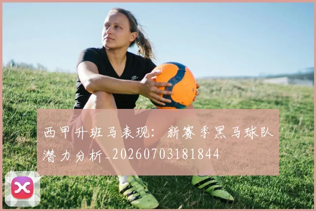 西甲升班马表现：新赛季黑马球队潜力分析_20260703181844