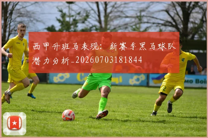 西甲升班马表现：新赛季黑马球队潜力分析_20260703181844