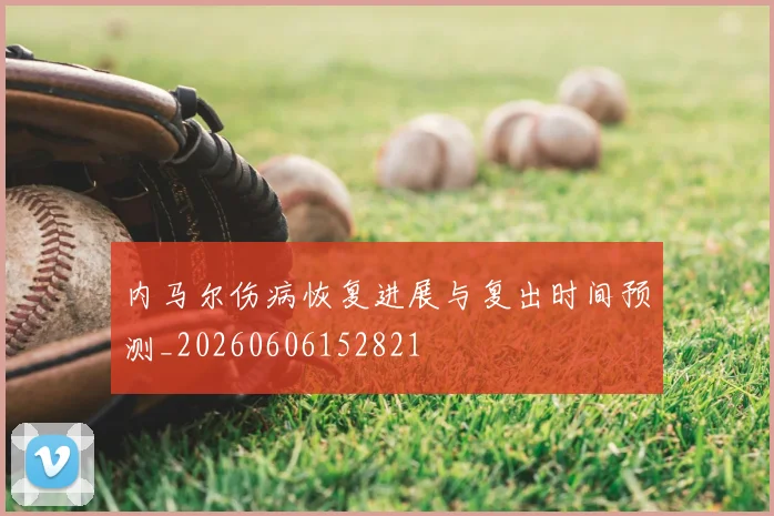 内马尔伤病恢复进展与复出时间预测_20260606152821