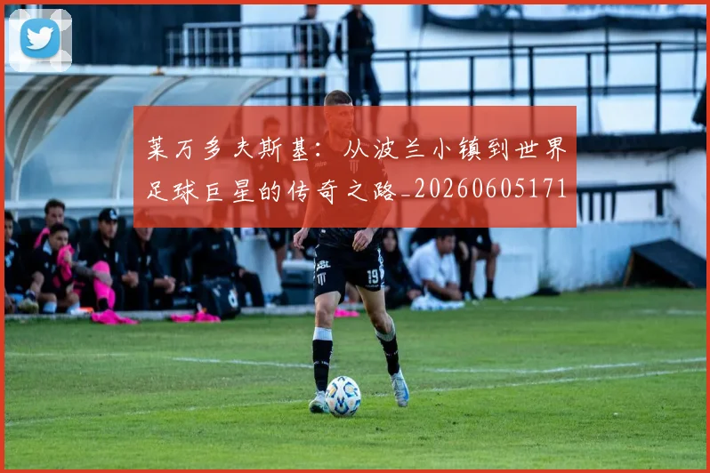莱万多夫斯基：从波兰小镇到世界足球巨星的传奇之路_20260605171415_20260703181814