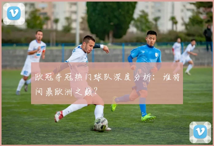 欧冠夺冠热门球队深度分析：谁将问鼎欧洲之巅？