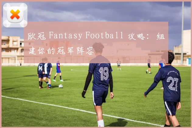 欧冠 Fantasy Football 攻略:组建你的冠军阵容