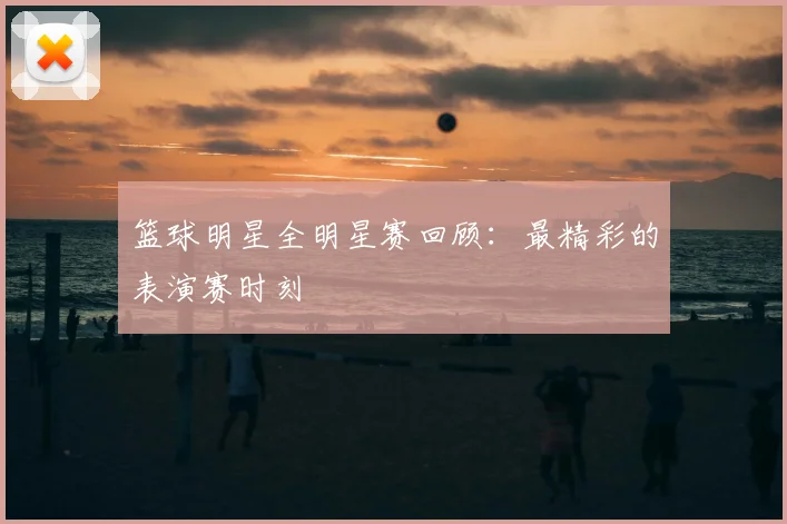 篮球明星全明星赛回顾：最精彩的表演赛时刻