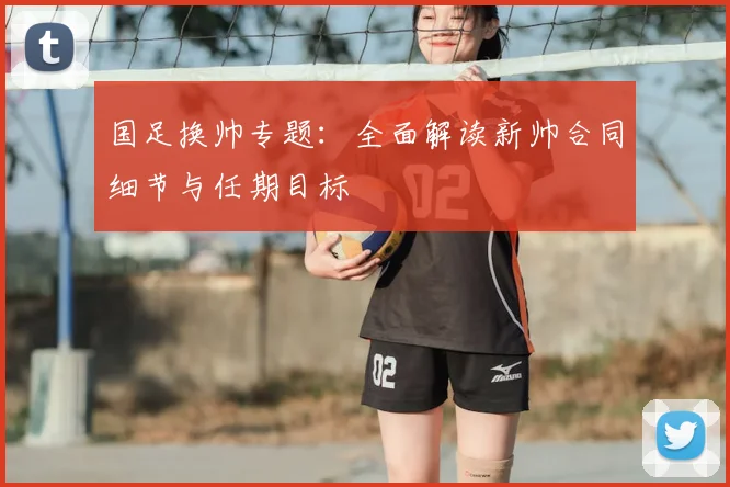 国足换帅专题：全面解读新帅合同细节与任期目标