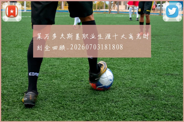 莱万多夫斯基职业生涯十大高光时刻全回顾_20260703181808