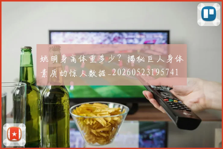 姚明身高体重多少?揭秘巨人身体素质的惊人数据_20260523195741