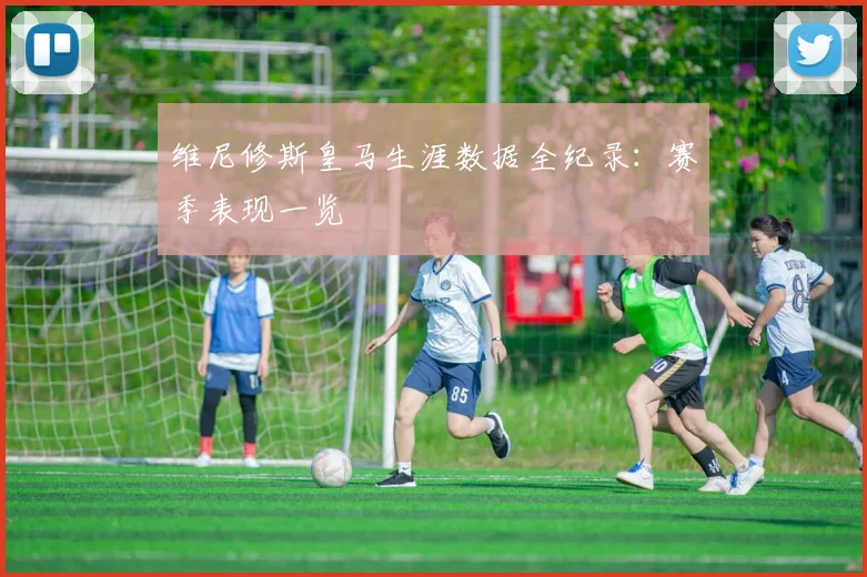 维尼修斯皇马生涯数据全纪录:赛季表现一览