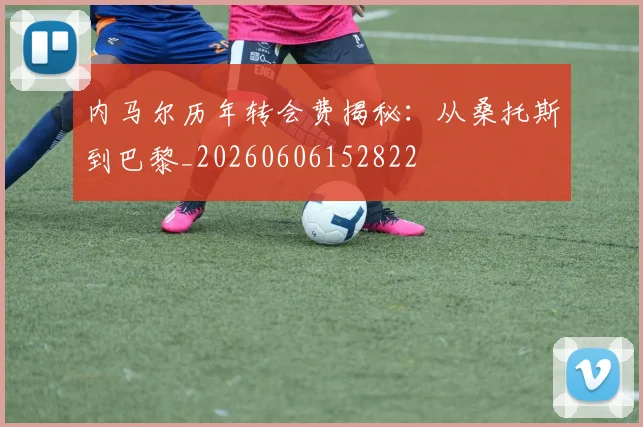 内马尔历年转会费揭秘：从桑托斯到巴黎_20260606152822